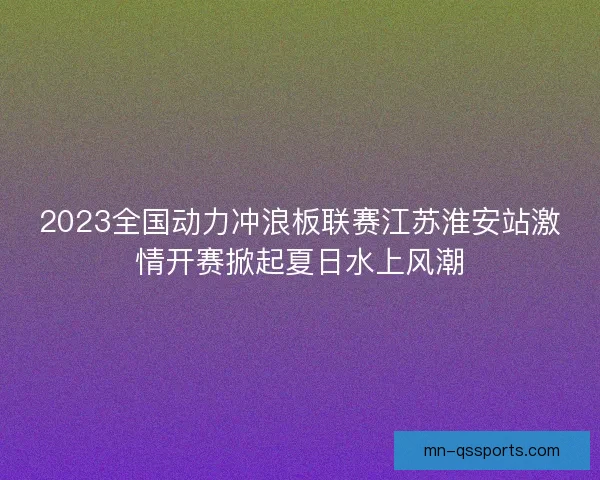2023全国动力冲浪板联赛江苏淮安站激情开赛掀起夏日水上风潮