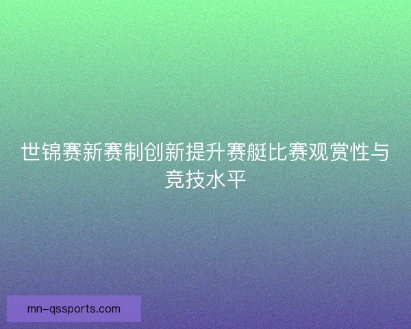 世锦赛新赛制创新提升赛艇比赛观赏性与竞技水平